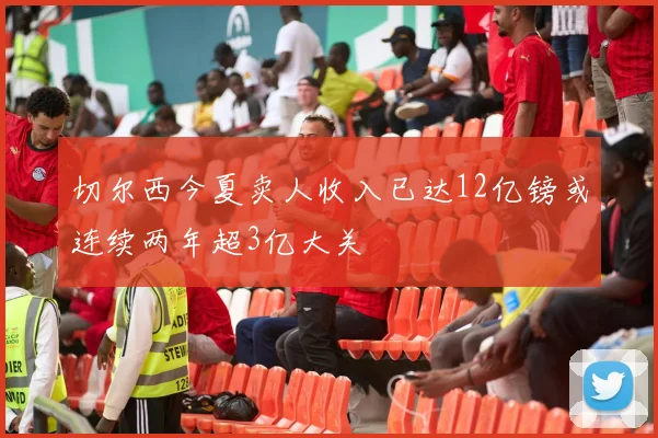 切尔西今夏卖人收入已达12亿镑或连续两年超3亿大关