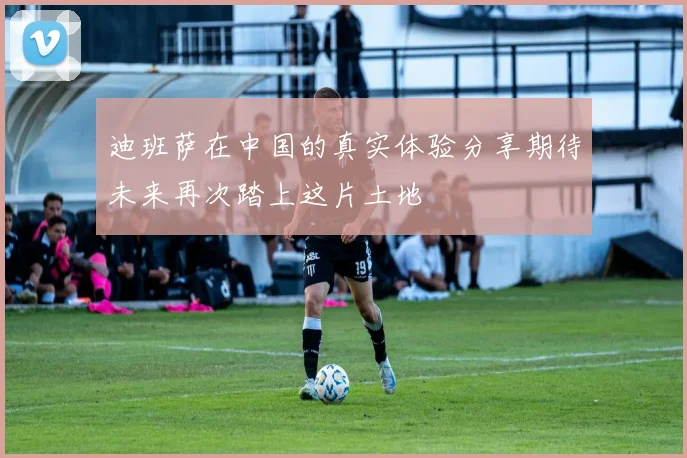 迪班萨在中国的真实体验分享期待未来再次踏上这片土地