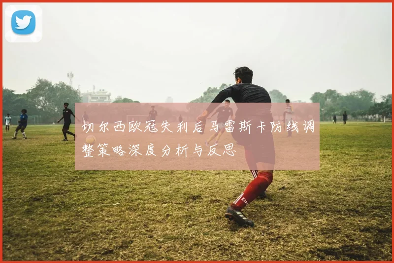切尔西欧冠失利后马雷斯卡防线调整策略深度分析与反思