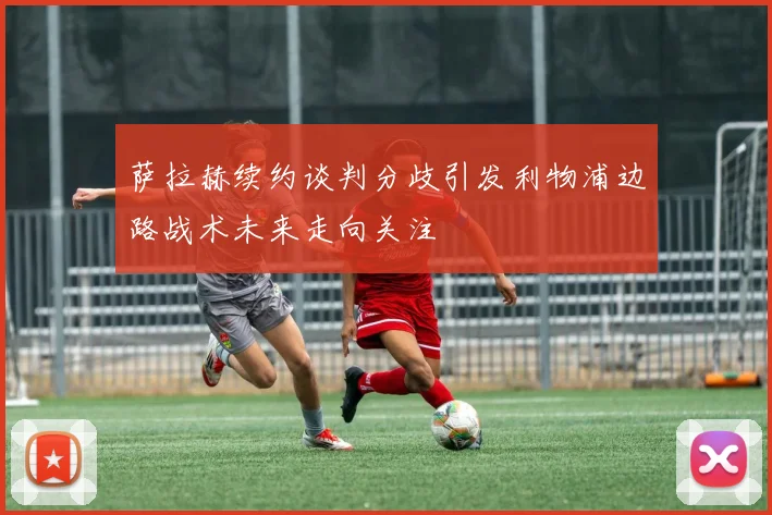 萨拉赫续约谈判分歧引发利物浦边路战术未来走向关注