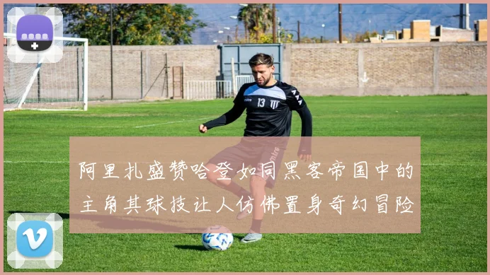 阿里扎盛赞哈登如同黑客帝国中的主角其球技让人仿佛置身奇幻冒险之中