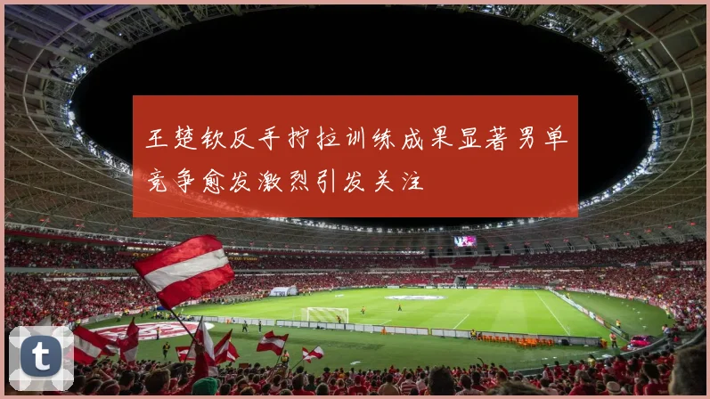 王楚钦反手拧拉训练成果显著男单竞争愈发激烈引发关注
