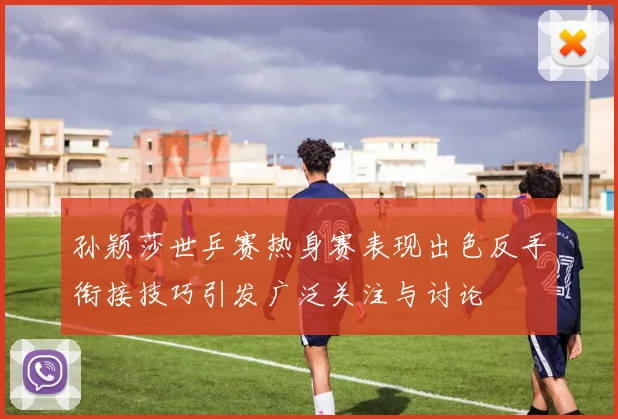 孙颖莎世乒赛热身赛表现出色反手衔接技巧引发广泛关注与讨论